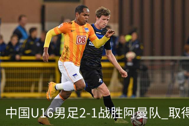 中国U16男足2-1战胜阿曼队 取得U17海湾杯两连胜