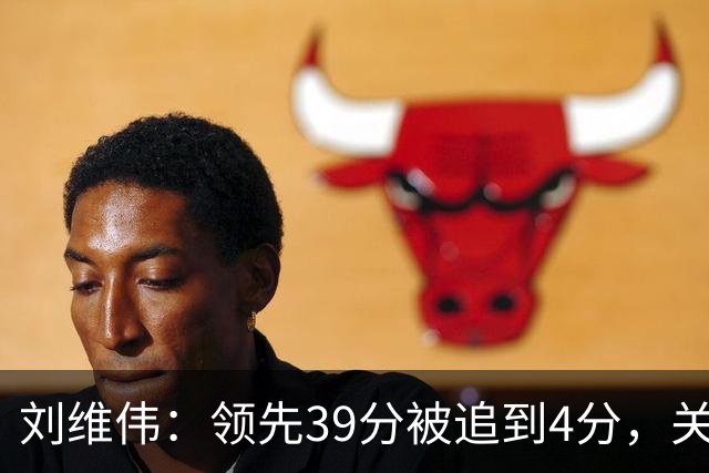 刘维伟：领先39分被追到4分，关键球经验有欠缺