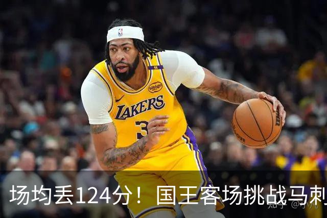 场均丢124分！国王客场挑战马刺，拉文29分也难救
