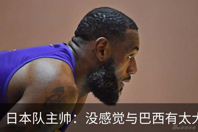 日本队主帅：没感觉与巴西有太大差距 对手突破能力很强