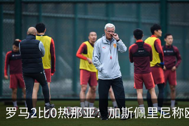 罗马2比0热那亚：加斯佩里尼称欧冠4比3失利后反弹无悬念