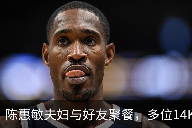 陈惠敏夫妇与好友聚餐，多位14K大佬来，周星驰恩人也在，C位凶狠