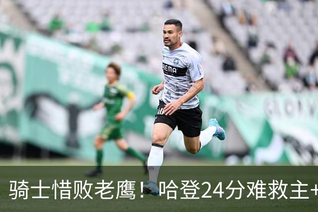 骑士惜败老鹰！哈登24分难救主+首发4人低迷，阿特金森难辞其咎