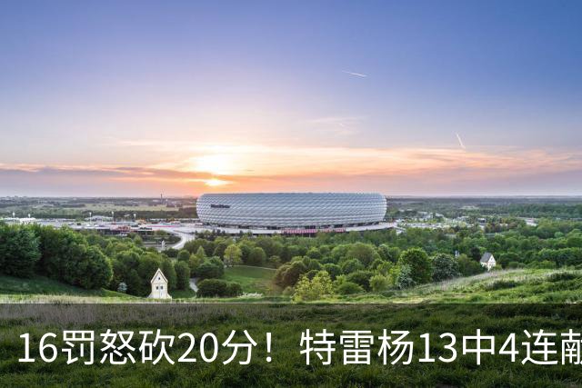 16罚怒砍20分！特雷杨13中4连献三不沾遭美媒嘲讽 配2.12亿吗？